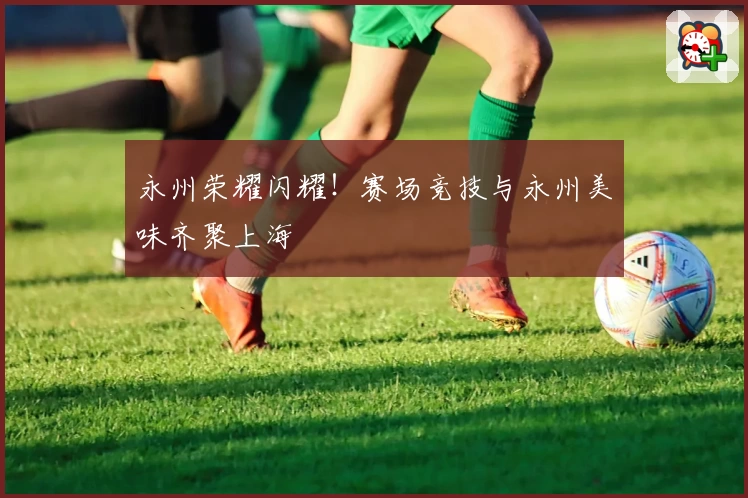 永州荣耀闪耀！赛场竞技与永州美味齐聚上海