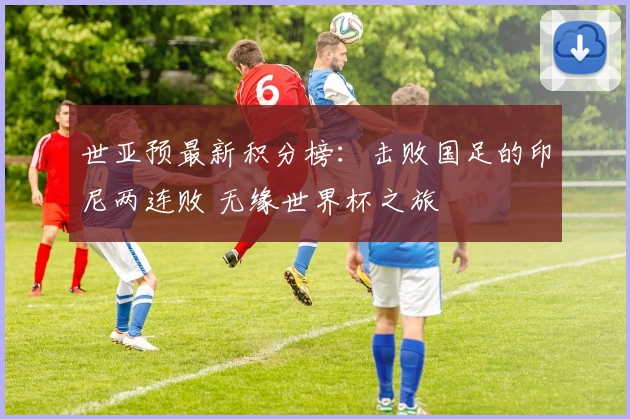 世亚预最新积分榜：击败国足的印尼两连败 无缘世界杯之旅