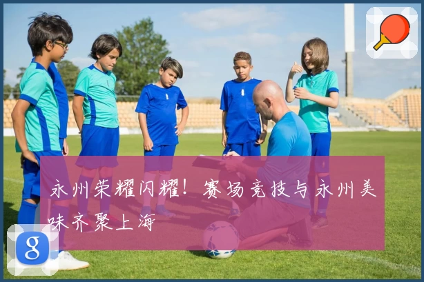 永州荣耀闪耀！赛场竞技与永州美味齐聚上海