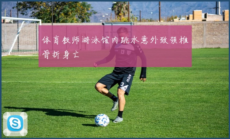 体育教师游泳馆内跳水意外致颈椎骨折身亡