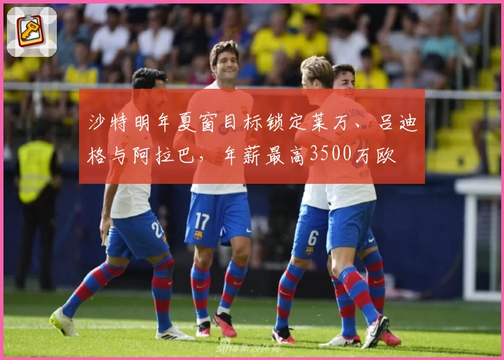 沙特明年夏窗目标锁定莱万、吕迪格与阿拉巴，年薪最高3500万欧