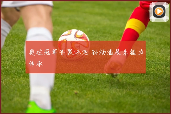 奥运冠军齐聚泳池 孙杨潘展乐接力传承