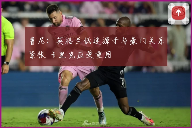 鲁尼：英格兰低迷源于与豪门关系紧张 卡里克应受重用