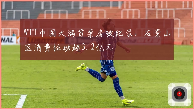 WTT中国大满贯票房破纪录，石景山区消费拉动超3.2亿元