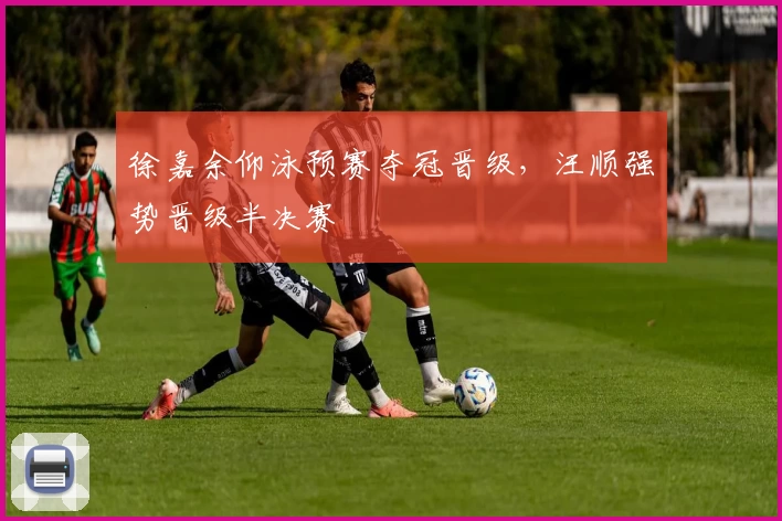 徐嘉余仰泳预赛夺冠晋级，汪顺强势晋级半决赛