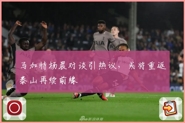 马加特杨晨对谈引热议，或将重返泰山再续前缘