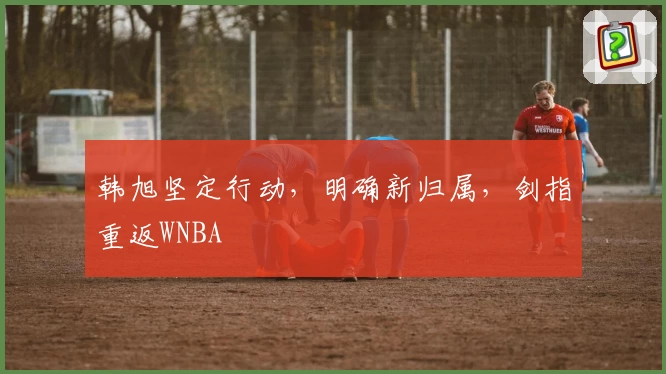 韩旭坚定行动，明确新归属，剑指重返WNBA